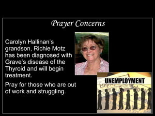 Prayer Concerns Carolyn Hallinan’s grandson, Richie Motz  has been diagnosed with Grave’s disease of the Thyroid and will begin treatment. Pray for those who are out of work and struggling. 
