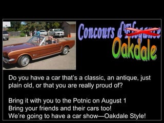 Do you have a car that’s a classic, an antique, just plain old, or that you are really proud of? Bring it with you to the Potnic on August 1 Bring your friends and their cars too! We’re going to have a car show—Oakdale Style! Concours d'Elegance Oakdale 