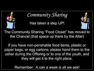 Community Sharing Has taken a step UP! The Community Sharing “Food Closet” has moved to the Chancel (that space up there by the Altar) If you have non-perishable food items, plastic or paper bags, or egg cartons, please hand them to the usher during the Offering or to one of the youth, and they will get it to the right place. Remember:  A can a week is all we ask! 