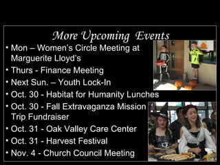 More Upcoming  Events Mon – Women’s Circle Meeting at Marguerite Lloyd’s Thurs - Finance Meeting Next Sun. – Youth Lock-In Oct. 30 - Habitat for Humanity Lunches Oct. 30 - Fall Extravaganza Mission Trip Fundraiser Oct. 31 - Oak Valley Care Center Oct. 31 - Harvest Festival Nov. 4 - Church Council Meeting 