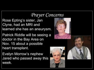 Prayer Concerns Rose Epting’s sister, Jan Clyne, had an MRI and learned she has an aneurysm. Patrick Riddle will be seeing a doctor in the Bay Area on Nov. 15 about a possible heart transplant. Evelyn Morrow’s nephew Jared who passed away this week. 