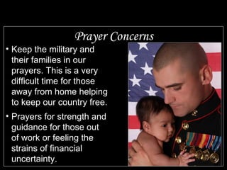 Prayer Concerns Keep the military and their families in our prayers. This is a very difficult time for those away from home helping to keep our country free.  Prayers for strength and guidance for those out of work or feeling the strains of financial uncertainty. 