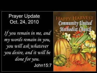 Prayer Update
Oct. 24, 2010
If you remain in me, and
my words remain in you,
you will ask whatever
you desire, and it will be
done for you.
John15:7
 