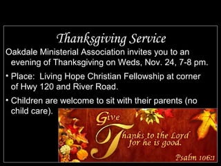 Thanksgiving Service
Oakdale Ministerial Association invites you to an
evening of Thanksgiving on Weds, Nov. 24, 7-8 pm.
• Place: Living Hope Christian Fellowship at corner
of Hwy 120 and River Road.
• Children are welcome to sit with their parents (no
child care).
 