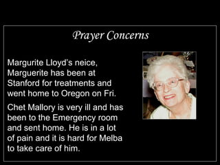 Prayer Concerns
Margurite Lloyd’s neice,
Marguerite has been at
Stanford for treatments and
went home to Oregon on Fri.
Chet Mallory is very ill and has
been to the Emergency room
and sent home. He is in a lot
of pain and it is hard for Melba
to take care of him.
 