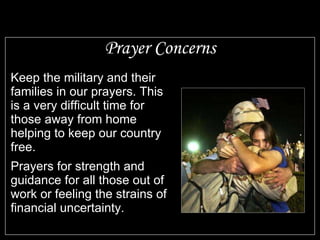 Prayer Concerns Keep the military and their families in our prayers. This is a very difficult time for those away from home helping to keep our country free. Prayers for strength and guidance for all those out of work or feeling the strains of financial uncertainty. 