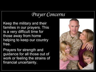 Prayer Concerns Keep the military and their families in our prayers. This is a very difficult time for those away from home helping to keep our country free. Prayers for strength and guidance for all those out of work or feeling the strains of financial uncertainty.