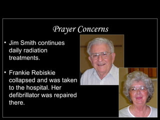 Prayer Concerns Jim Smith continues daily radiation treatments. Frankie Rebiskie collapsed and was taken to the hospital. Her defibrillator was repaired there. 
