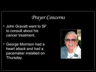Prayer Concerns John Gravatt went to SF to consult about his cancer treatment. George Morrison had a heart attack and had a pacemaker installed on Thursday. 