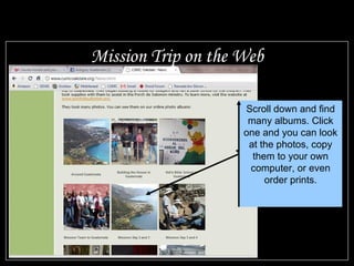 Mission Trip on the Web Scroll down and find many albums. Click one and you can look at the photos, copy them to your own computer, or even order prints.