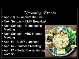 Upcoming Events Apr. 8 & 9 – Acquire the Fire Next Sunday – UMM Breakfast Next Sunday – Membership Meeting Next Sunday – VBS Interest Meeting Apr. 14 – UMW Luncheon Apr. 14 – Trustees Meeting Apr. 17 – Seder Dinner during worship