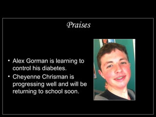 Praises Alex Gorman is learning to control his diabetes. Cheyenne Chrisman is progressing well and will be returning to school soon.