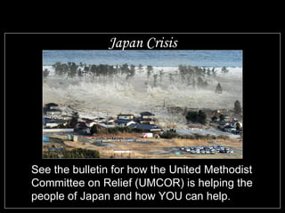 Japan Crisis See the bulletin for how the United Methodist Committee on Relief (UMCOR) is helping the people of Japan and how YOU can help. 