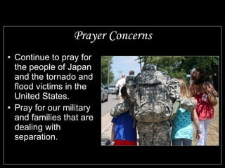 Prayer Concerns Continue to pray for the people of Japan and the tornado and flood victims in the United States. Pray for our military and families that are dealing with separation. 