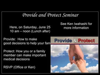 Provide and Protect Seminar Here, on Saturday, June 25 10 am – noon (Lunch after) Provide:  How to make good decisions to help your family Protect: How you or a family member can make important medical decisions RSVP (Office or Ken) See Ken Iwahashi for more information 