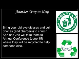 Another Way to Help Bring your old eye glasses and cell phones (and chargers) to church.  Ken and Joe will take them to Annual Conference (June 15) where they will be recycled to help someone else. 