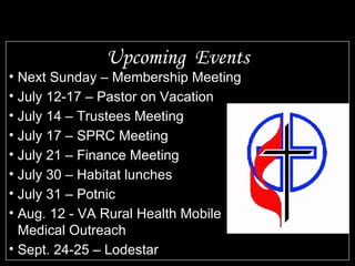 Upcoming  Events Next Sunday – Membership Meeting July 12-17 – Pastor on Vacation July 14 – Trustees Meeting July 17 – SPRC Meeting July 21 – Finance Meeting July 30 – Habitat lunches July 31 – Potnic Aug. 12 - VA Rural Health Mobile Medical Outreach Sept. 24-25 – Lodestar 