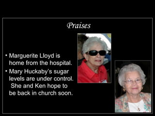 Praises Marguerite Lloyd is home from the hospital. Mary Huckaby’s sugar levels are under control.  She and Ken hope to be back in church soon. Those serving in the military to keep us all free 