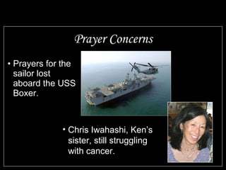 Prayer Concerns Prayers for the sailor lost aboard the USS Boxer. Chris Iwahashi, Ken’s sister, still struggling with cancer. 