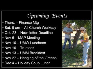 Upcoming  Events Thurs. – Finance Mtg Sat. 9 am – All Church Workday Oct. 23 – Newsletter Deadline Nov 6 – MAP Meeting Nov 10 – UMW Luncheon Nov 10 – Trustees Nov 13 – UMM Breakfast Nov 27 – Hanging of the Greens Dec 4 – Holiday Soup Lunch 