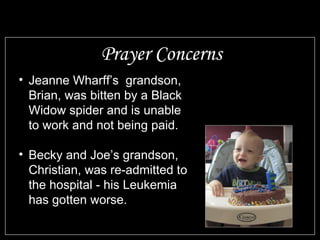 Prayer Concerns Jeanne Wharff’s  grandson, Brian, was bitten by a Black Widow spider and is unable to work and not being paid. Becky and Joe’s grandson, Christian, was re-admitted to the hospital - his Leukemia has gotten worse. 