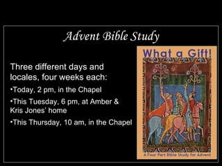 Advent Bible Study Three different days and locales, four weeks each: Today, 2 pm, in the Chapel This Tuesday, 6 pm, at Amber & Kris Jones’ home This Thursday, 10 am, in the Chapel 