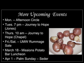 More Upcoming Events Mon. – Afternoon Circle Tues. 7 pm – Journey to Hope (Jones) Thurs. 10 am – Journey to Hope (Chapel) Fri./Sat. – UMW Rummage Sale March 18 - Missions Potato Bar Luncheon Apr 1 – Palm Sunday – Seder