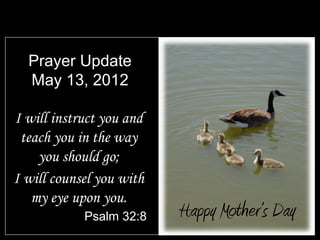 Prayer Update
  May 13, 2012

I will instruct you and
 teach you in the way
    you should go;
I will counsel you with
   my eye upon you.
            Psalm 32:8    Happy Mother’s Day
 