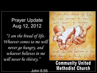 Prayer Update
    Aug 12, 2012

 “I am the bread of life.
Whoever comes to me will
  never go hungry, and
 whoever believes in me
will never be thirsty.”

               John 6:55
 