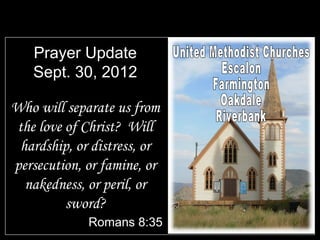 Prayer Update
   Sept. 30, 2012

Who will separate us from
the love of Christ? Will
 hardship, or distress, or
persecution, or famine, or
  nakedness, or peril, or
         sword?
             Romans 8:35
 