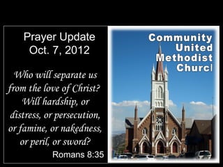 Prayer Update
     Oct. 7, 2012

  Who will separate us
from the love of Christ?
    Will hardship, or
 distress, or persecution,
or famine, or nakedness,
    or peril, or sword?
            Romans 8:35
 