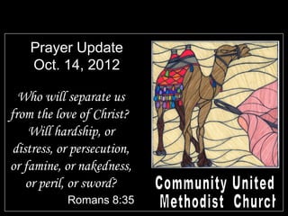Prayer Update
    Oct. 14, 2012

  Who will separate us
from the love of Christ?
    Will hardship, or
 distress, or persecution,
or famine, or nakedness,
    or peril, or sword?
            Romans 8:35
 
