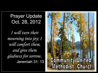 Prayer Update
 Oct. 28, 2012

  I will turn their
mourning into joy; I
 will comfort them,
   and give them
gladness for sorrow.
     Jeremiah 31: 13
 