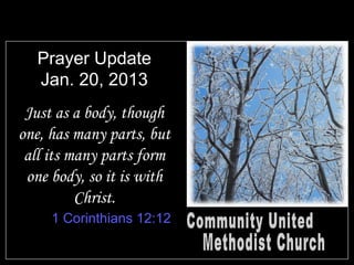 Prayer Update
   Jan. 20, 2013
 Just as a body, though
one, has many parts, but
 all its many parts form
 one body, so it is with
          Christ.
     1 Corinthians 12:12
 