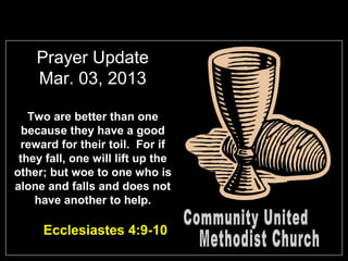 Prayer Update
    Mar. 03, 2013

   Two are better than one
  because they have a good
 reward for their toil. For if
 they fall, one will lift up the
other; but woe to one who is
alone and falls and does not
    have another to help.

     Ecclesiastes 4:9-10
 