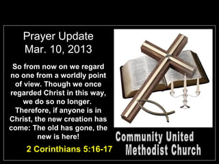 Prayer Update
   Mar. 10, 2013
 So from now on we regard
no one from a worldly point
  of view. Though we once
regarded Christ in this way,
     we do so no longer.
  Therefore, if anyone is in
Christ, the new creation has
come: The old has gone, the
         new is here!
    2 Corinthians 5:16-17
 
