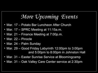 More Upcoming Events
• Mar. 17 – Potato Bar Luncheon After Church
• Mar. 17 – SPRC Meeting at 11:15a.m.
• Mar. 21 – Finance Meeting at 7:00p.m.
• Mar. 22 – Pinocle
• Mar. 24 – Palm Sunday
• Mar. 29 – Good Friday Labyrinth 12:00pm to 3:00pm
                and 5:00pm to 8:00pm in Johnston Hall
• Mar. 31 – Easter Sunrise Service at Bloomingcamp
• Mar. 31 – Oak Valley Care Center service at 2:30pm
 