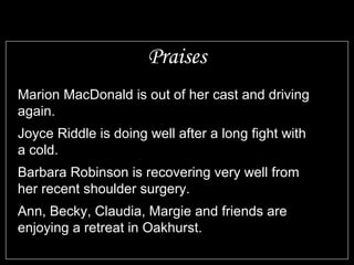 Praises
Marion MacDonald is out of her cast and driving
again.
Joyce Riddle is doing well after a long fight with
a cold.
Barbara Robinson is recovering very well from
her recent shoulder surgery.
Ann, Becky, Claudia, Margie and friends are
enjoying a retreat in Oakhurst.
 