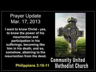 Prayer Update
   Mar. 17, 2013
I want to know Christ - yes,
  to know the power of his
      resurrection and
     participation in his
  sufferings, becoming like
  him in his death, and so,
 somehow, attaining to the
resurrection from the dead.

       Philippians 3:10-11
 