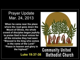 Prayer Update
    Mar. 24, 2013
  When he came near the place
  where the road goes down the
    Mount of Olives, the whole
crowd of disciples began joyfully
 to praise God in loud voices for
  all the miracles they had seen:
“Blessed is the king who comes
      in the name of the Lord!”
  “Peace in heaven and glory in
             the highest!”

               Luke 19:37-38
 