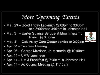 More Upcoming Events
• Mar. 29 – Good Friday Labyrinth 12:00pm to 3:00pm
                 and 5:00pm to 8:00pm in Johnston Hall
• Mar. 31 – Easter Sunrise Service at Bloomingcamp
                 Ranch @ 6:30am
• Mar. 31 – Oak Valley Care Center service at 2:30pm
• Apr. 01 – Trustees Meeting
• Apr. 06 – George Morrison, Jr. Memorial @ 10:00am
• Apr. 11 – UMW Luncheon
• Apr. 14 – UMM Breakfast @ 7:30am in Johnston Hall
• Apr. 14 – Ad Council Meeting @ 11:15am
 