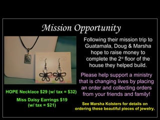 Mission Opportunity
                                  Following their mission trip to
                                  Guatamala, Doug & Marsha
                                     hope to raise money to
                                   complete the 2nd floor of the
                                    house they helped build.
                                  Please help support a ministry
                                 that is changing lives by placing
                                  an order and collecting orders
HOPE Necklace $29 (w/ tax = $32)
                                   from your friends and family!
    Miss Daisy Earrings $19
         (w/ tax = $21)          See Marsha Kolsters for details on
                              ordering these beautiful pieces of jewelry.
 