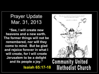 Prayer Update
    Mar. 31, 2013
   “See, I will create new
 heavens and a new earth.
The former things will not be
 remembered, nor will they
 come to mind. But be glad
and rejoice forever in what I
 will create, for I will create
  Jerusalem to be a delight
    and its people a joy.”
             Isaiah 65:17-18
 
