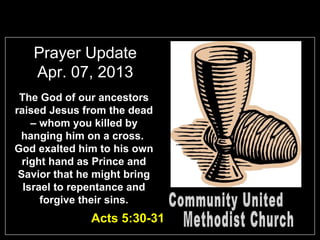 Prayer Update
   Apr. 07, 2013
 The God of our ancestors
raised Jesus from the dead
    – whom you killed by
 hanging him on a cross.
God exalted him to his own
  right hand as Prince and
 Savior that he might bring
  Israel to repentance and
      forgive their sins.
              Acts 5:30-31
 