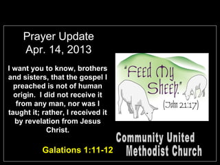 Prayer Update
Apr. 14, 2013
I want you to know, brothers
and sisters, that the gospel I
preached is not of human
origin. I did not receive it
from any man, nor was I
taught it; rather, I received it
by revelation from Jesus
Christ.
Galations 1:11-12
 
