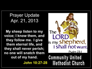 Prayer Update
   Apr. 21, 2013

 My sheep listen to my
voice; I know them, and
 they follow me. I give
 them eternal life, and
they shall never perish;
no one will snatch them
    out of my hand.
           John 10:27-28
 