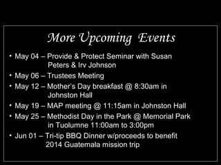 • May 04 – Provide & Protect Seminar with Susan
Peters & Irv Johnson
• May 06 – Trustees Meeting
• May 12 – Mother’s Day breakfast @ 8:30am in
Johnston Hall
• May 19 – MAP meeting @ 11:15am in Johnston Hall
• May 25 – Methodist Day in the Park @ Memorial Park
in Tuolumne 11:00am to 3:00pm
• Jun 01 – Tri-tip BBQ Dinner w/proceeds to benefit
2014 Guatemala mission trip
More Upcoming Events
 