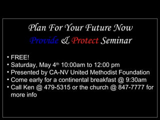 • FREE!
• Saturday, May 4th
10:00am to 12:00 pm
• Presented by CA-NV United Methodist Foundation
• Come early for a continental breakfast @ 9:30am
• Call Ken @ 479-5315 or the church @ 847-7777 for
more info
Plan For Your Future Now
Provide & Protect Seminar
 