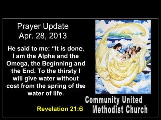 Prayer Update
Apr. 28, 2013
He said to me: “It is done.
I am the Alpha and the
Omega, the Beginning and
the End. To the thirsty I
will give water without
cost from the spring of the
water of life.
Revelation 21:6
 
