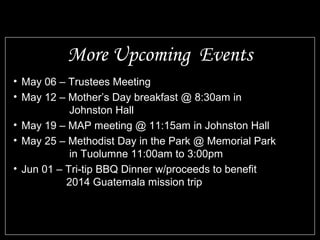 • May 06 – Trustees Meeting
• May 12 – Mother’s Day breakfast @ 8:30am in
Johnston Hall
• May 19 – MAP meeting @ 11:15am in Johnston Hall
• May 25 – Methodist Day in the Park @ Memorial Park
in Tuolumne 11:00am to 3:00pm
• Jun 01 – Tri-tip BBQ Dinner w/proceeds to benefit
2014 Guatemala mission trip
More Upcoming Events
 